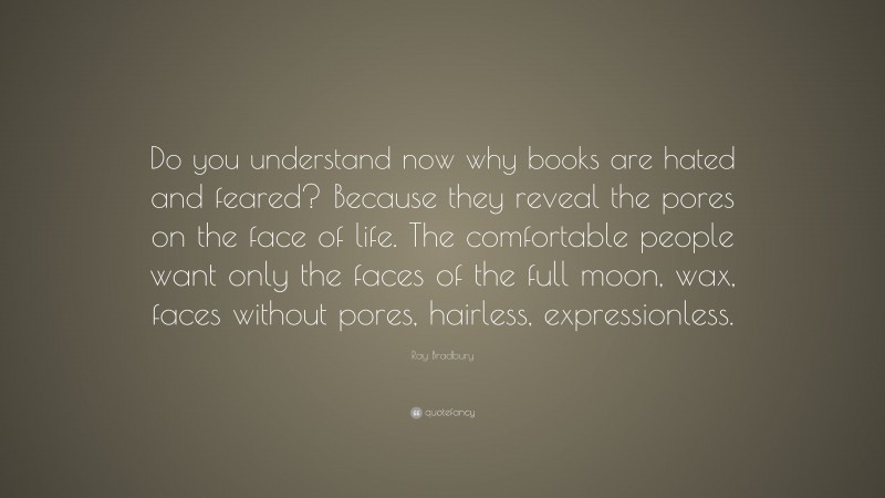 Ray Bradbury Quote: “Do you understand now why books are hated and feared? Because they reveal the pores on the face of life. The comfortable people want only the faces of the full moon, wax, faces without pores, hairless, expressionless.”