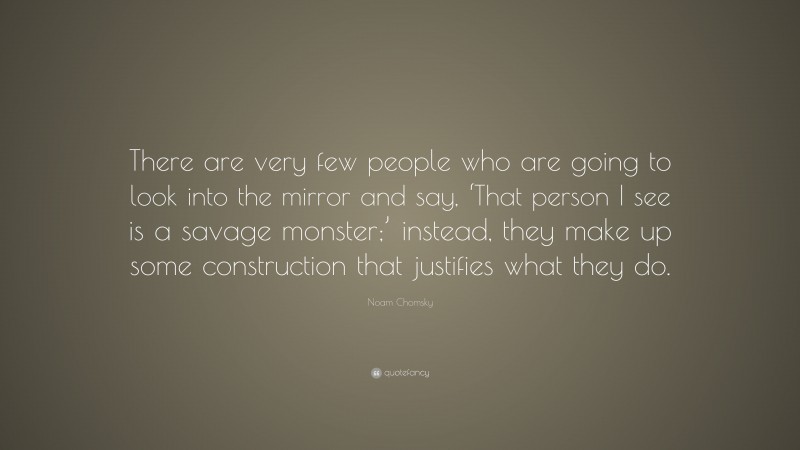 Noam Chomsky Quote: “There are very few people who are going to look into the mirror and say, ‘That person I see is a savage monster;’ instead, they make up some construction that justifies what they do.”