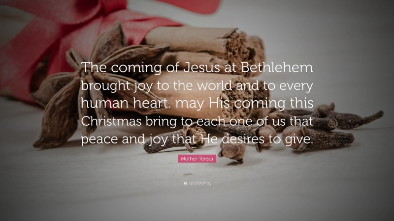 Mother Teresa Quote: “The coming of Jesus at Bethlehem brought joy to the world and to every human heart. may His coming this Christmas bring to each one of us that peace and joy that He desires to give.”