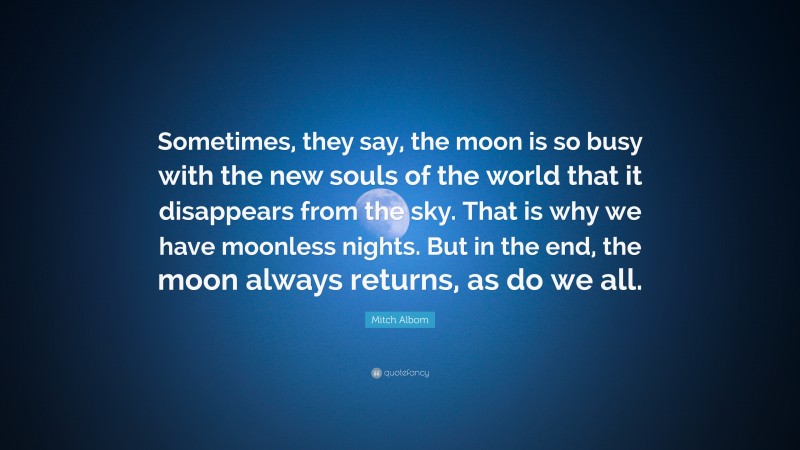 Mitch Albom Quote: “Sometimes, they say, the moon is so busy with the new souls of the world that it disappears from the sky. That is why we have moonless nights. But in the end, the moon always returns, as do we all.”