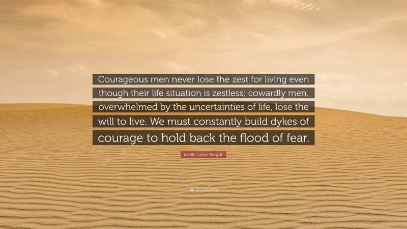 Martin Luther King Jr. Quote: “Courageous men never lose the zest for living even though their life situation is zestless; cowardly men, overwhelmed by the uncertainties of life, lose the will to live. We must constantly build dykes of courage to hold back the flood of fear.”