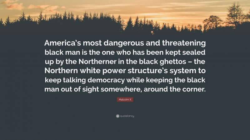 Malcolm X Quote: “America’s most dangerous and threatening black man is the one who has been kept sealed up by the Northerner in the black ghettos – the Northern white power structure’s system to keep talking democracy while keeping the black man out of sight somewhere, around the corner.”