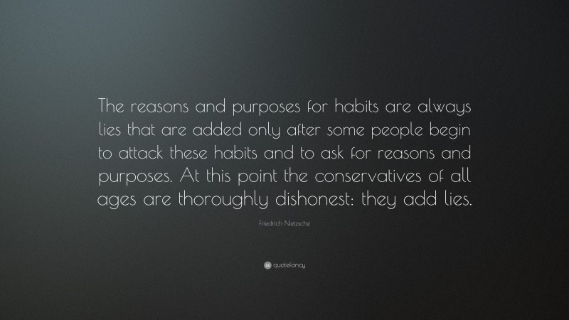 Friedrich Nietzsche Quote: “The reasons and purposes for habits are always lies that are added only after some people begin to attack these habits and to ask for reasons and purposes. At this point the conservatives of all ages are thoroughly dishonest: they add lies.”