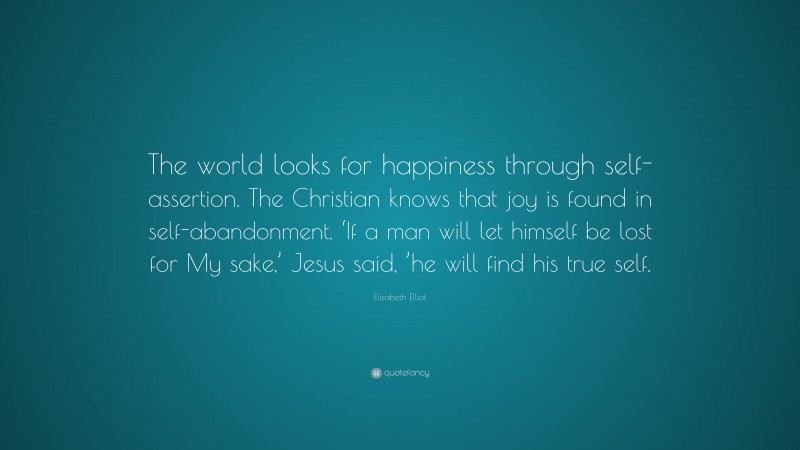 Elisabeth Elliot Quote: “The world looks for happiness through self-assertion. The Christian knows that joy is found in self-abandonment. ‘If a man will let himself be lost for My sake,’ Jesus said, ’he will find his true self.”