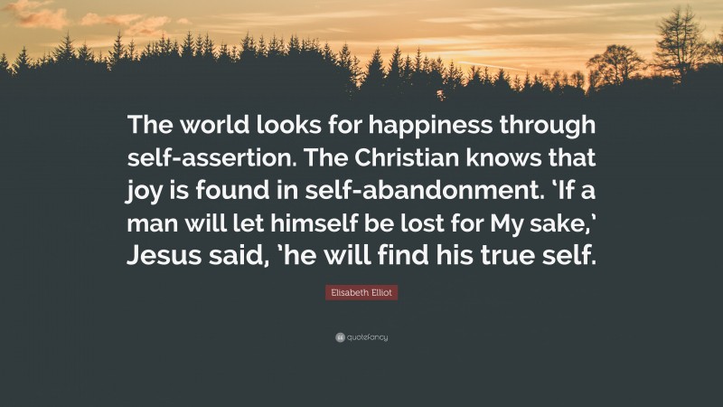 Elisabeth Elliot Quote: “The world looks for happiness through self-assertion. The Christian knows that joy is found in self-abandonment. ‘If a man will let himself be lost for My sake,’ Jesus said, ’he will find his true self.”