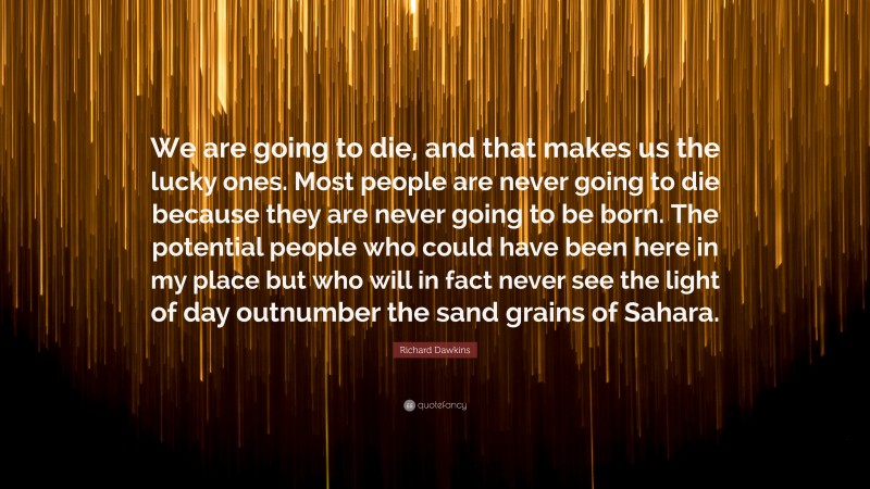 Richard Dawkins Quote: “We are going to die, and that makes us the lucky ones. Most people are never going to die because they are never going to be born. The potential people who could have been here in my place but who will in fact never see the light of day outnumber the sand grains of Sahara.”