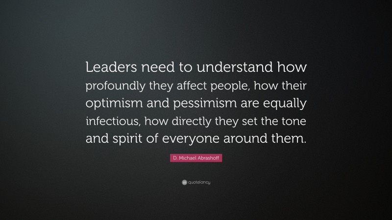 D. Michael Abrashoff Quote: “Leaders need to understand how profoundly they affect people, how their optimism and pessimism are equally infectious, how directly they set the tone and spirit of everyone around them.”