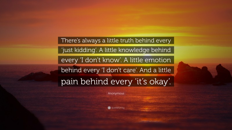 Anonymous Quote: “There’s always a little truth behind every ‘just kidding’. A little knowledge behind every ‘I don’t know’. A little emotion behind every ‘I don’t care’. And a little pain behind every ‘it’s okay’.”