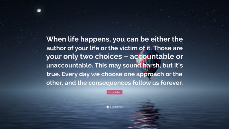 Gary Keller Quote: “When life happens, you can be either the author of your life or the victim of it. Those are your only two choices – accountable or unaccountable. This may sound harsh, but it’s true. Every day we choose one approach or the other, and the consequences follow us forever.”