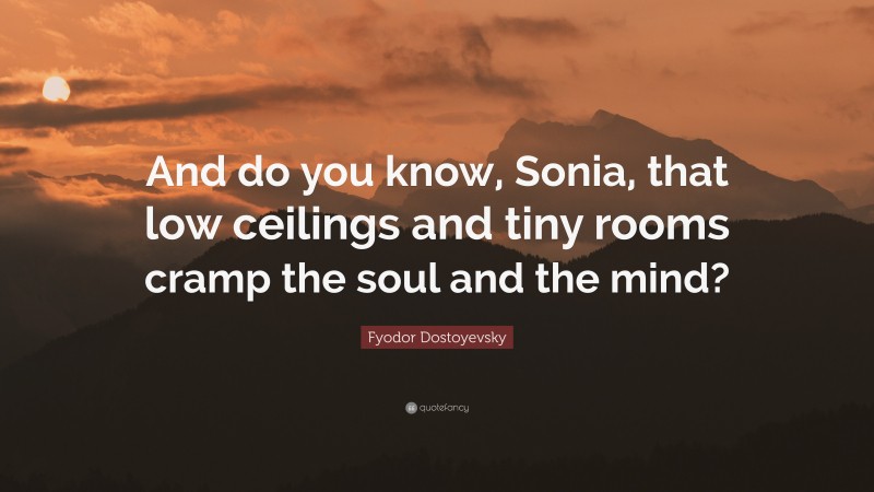 Fyodor Dostoyevsky Quote: “And do you know, Sonia, that low ceilings and tiny rooms cramp the soul and the mind?”