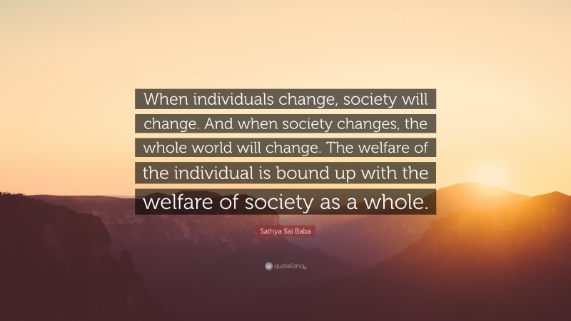Sathya Sai Baba Quote: “When individuals change, society will change. And when society changes, the whole world will change. The welfare of the individual is bound up with the welfare of society as a whole.”