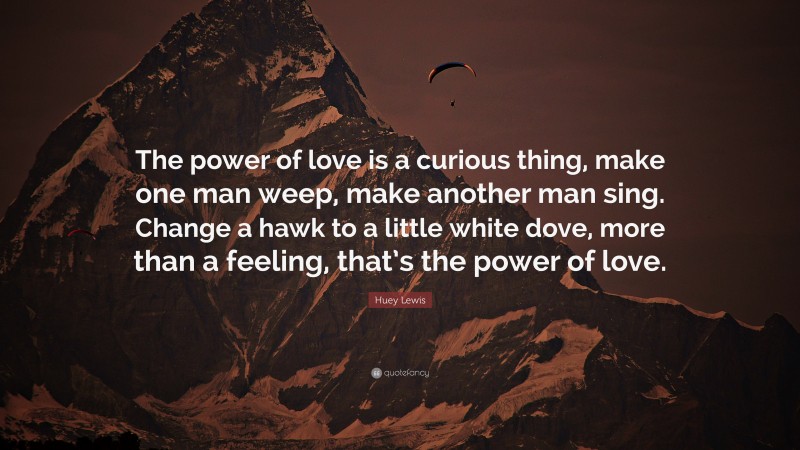 Huey Lewis Quote: “The power of love is a curious thing, make one man weep, make another man sing. Change a hawk to a little white dove, more than a feeling, that’s the power of love.”