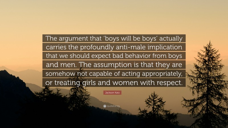 Jackson Katz Quote: “The argument that ‘boys will be boys’ actually carries the profoundly anti-male implication that we should expect bad behavior from boys and men. The assumption is that they are somehow not capable of acting appropriately, or treating girls and women with respect.”