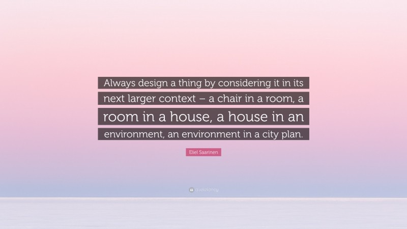 Eliel Saarinen Quote: “Always design a thing by considering it in its next larger context – a chair in a room, a room in a house, a house in an environment, an environment in a city plan.”