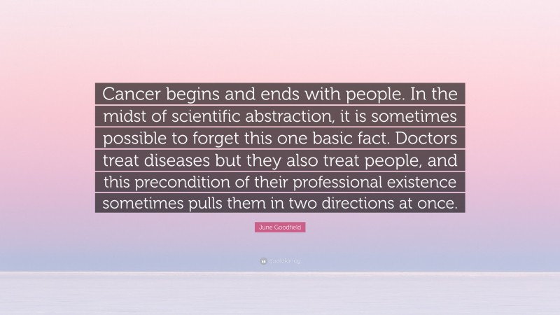 June Goodfield Quote: “Cancer begins and ends with people. In the midst of scientific abstraction, it is sometimes possible to forget this one basic fact. Doctors treat diseases but they also treat people, and this precondition of their professional existence sometimes pulls them in two directions at once.”