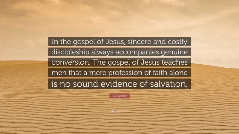 Paul Washer Quote: “In the gospel of Jesus, sincere and costly discipleship always accompanies genuine conversion. The gospel of Jesus teaches men that a mere profession of faith alone is no sound evidence of salvation.”