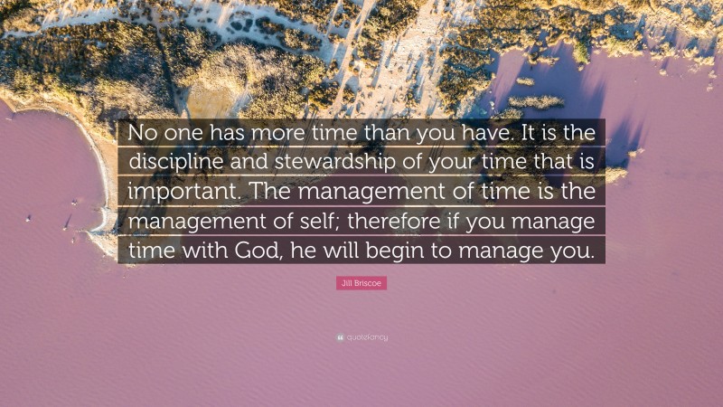 Jill Briscoe Quote: “No one has more time than you have. It is the discipline and stewardship of your time that is important. The management of time is the management of self; therefore if you manage time with God, he will begin to manage you.”