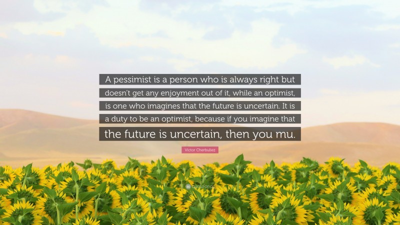 Victor Cherbuliez Quote: “A pessimist is a person who is always right but doesn’t get any enjoyment out of it, while an optimist, is one who imagines that the future is uncertain. It is a duty to be an optimist, because if you imagine that the future is uncertain, then you mu.”