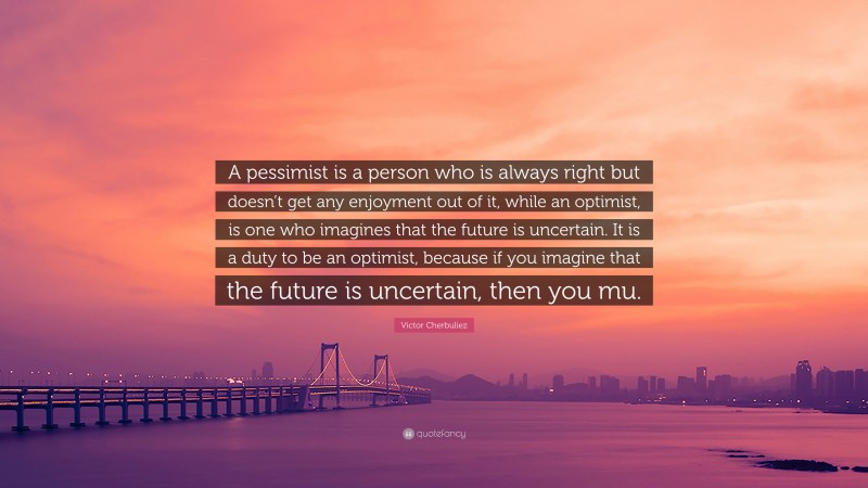 Victor Cherbuliez Quote: “A pessimist is a person who is always right but doesn’t get any enjoyment out of it, while an optimist, is one who imagines that the future is uncertain. It is a duty to be an optimist, because if you imagine that the future is uncertain, then you mu.”