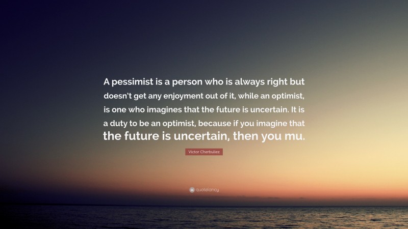 Victor Cherbuliez Quote: “A pessimist is a person who is always right but doesn’t get any enjoyment out of it, while an optimist, is one who imagines that the future is uncertain. It is a duty to be an optimist, because if you imagine that the future is uncertain, then you mu.”