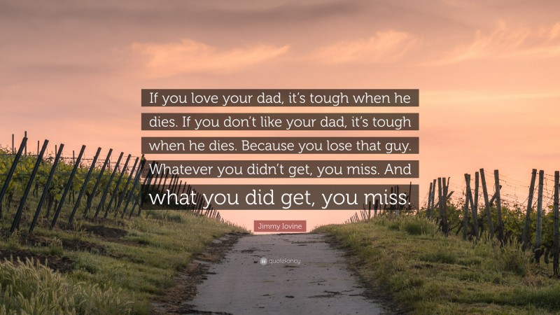 Jimmy Iovine Quote: “If you love your dad, it’s tough when he dies. If you don’t like your dad, it’s tough when he dies. Because you lose that guy. Whatever you didn’t get, you miss. And what you did get, you miss.”