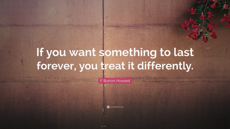 F. Burton Howard Quote: “If you want something to last forever, you treat it differently.”