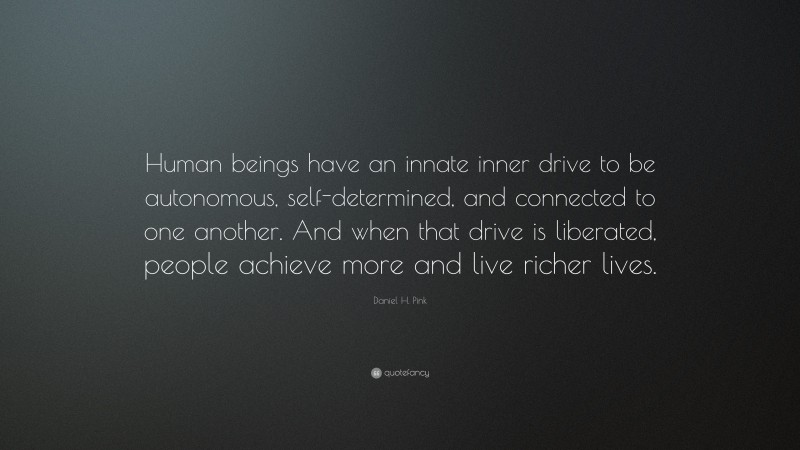 Daniel H. Pink Quote: “Human beings have an innate inner drive to be autonomous, self-determined, and connected to one another. And when that drive is liberated, people achieve more and live richer lives.”