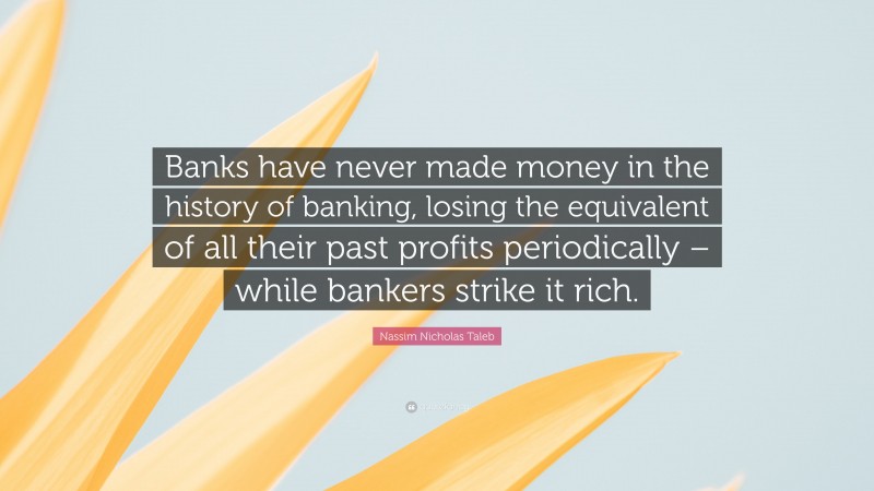 Nassim Nicholas Taleb Quote: “Banks have never made money in the history of banking, losing the equivalent of all their past profits periodically – while bankers strike it rich.”