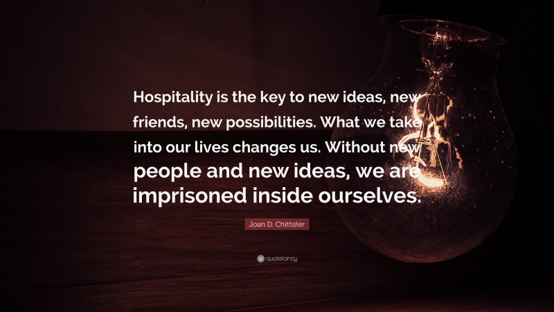 Joan D. Chittister Quote: “Hospitality is the key to new ideas, new friends, new possibilities. What we take into our lives changes us. Without new people and new ideas, we are imprisoned inside ourselves.”