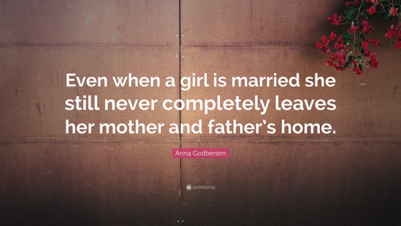 Anna Godbersen Quote: “Even when a girl is married she still never completely leaves her mother and father’s home.”