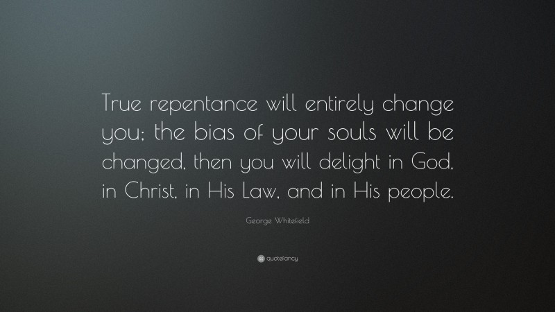 George Whitefield Quote: “True repentance will entirely change you; the bias of your souls will be changed, then you will delight in God, in Christ, in His Law, and in His people.”