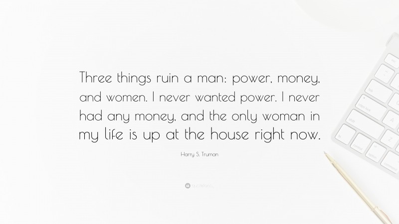 Harry S. Truman Quote: “Three things ruin a man: power, money, and women. I never wanted power. I never had any money, and the only woman in my life is up at the house right now.”