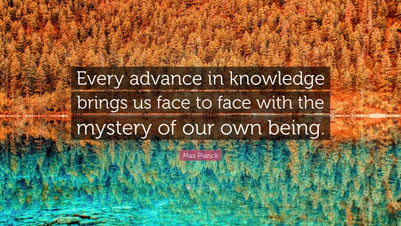 Max Planck Quote: “Every advance in knowledge brings us face to face with the mystery of our own being.”