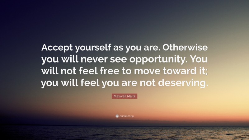 Maxwell Maltz Quote: “Accept yourself as you are. Otherwise you will never see opportunity. You will not feel free to move toward it; you will feel you are not deserving.”