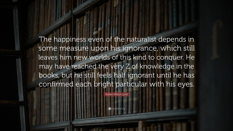 Robert Wilson Lynd Quote: “The happiness even of the naturalist depends in some measure upon his ignorance, which still leaves him new worlds of this kind to conquer. He may have reached the very Z of knowledge in the books, but he still feels half ignorant until he has confirmed each bright particular with his eyes.”
