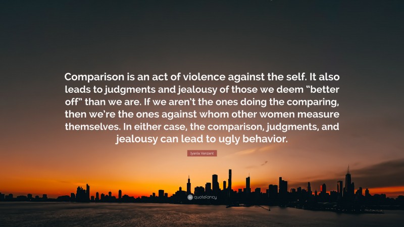 Iyanla Vanzant Quote: “Comparison is an act of violence against the self. It also leads to judgments and jealousy of those we deem “better off” than we are. If we aren’t the ones doing the comparing, then we’re the ones against whom other women measure themselves. In either case, the comparison, judgments, and jealousy can lead to ugly behavior.”