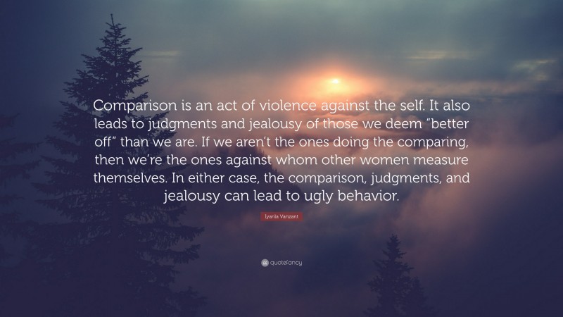 Iyanla Vanzant Quote: “Comparison is an act of violence against the self. It also leads to judgments and jealousy of those we deem “better off” than we are. If we aren’t the ones doing the comparing, then we’re the ones against whom other women measure themselves. In either case, the comparison, judgments, and jealousy can lead to ugly behavior.”