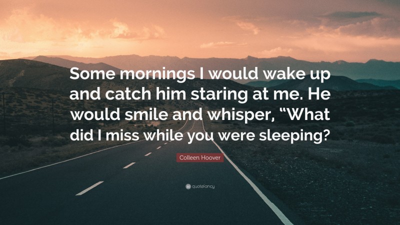 Colleen Hoover Quote: “Some mornings I would wake up and catch him staring at me. He would smile and whisper, “What did I miss while you were sleeping?”
