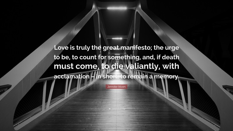 Jennifer Niven Quote: “Love is truly the great manifesto; the urge to be, to count for something, and, if death must come, to die valiantly, with acclamation – in short, to remain a memory.”