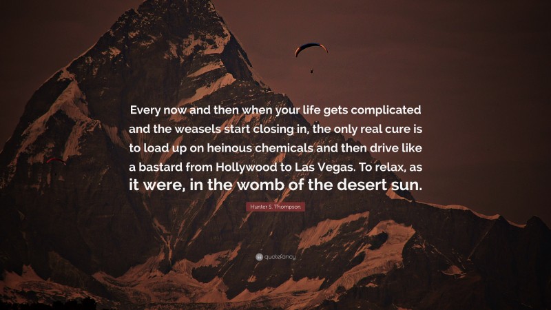 Hunter S. Thompson Quote: “Every now and then when your life gets complicated and the weasels start closing in, the only real cure is to load up on heinous chemicals and then drive like a bastard from Hollywood to Las Vegas. To relax, as it were, in the womb of the desert sun.”