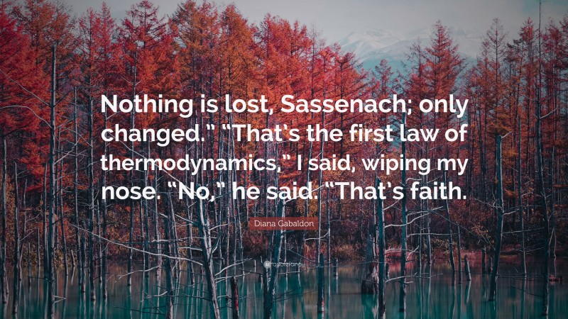 Diana Gabaldon Quote: “Nothing is lost, Sassenach; only changed.” “That’s the first law of thermodynamics,” I said, wiping my nose. “No,” he said. “That’s faith.”