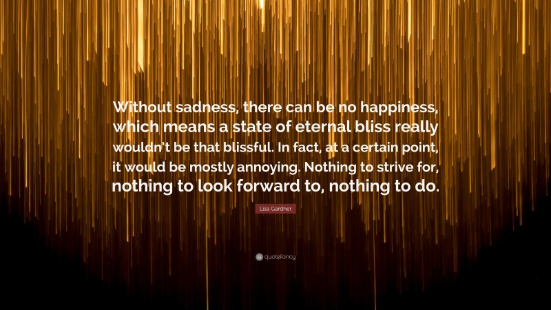 Lisa Gardner Quote: “Without sadness, there can be no happiness, which means a state of eternal bliss really wouldn’t be that blissful. In fact, at a certain point, it would be mostly annoying. Nothing to strive for, nothing to look forward to, nothing to do.”