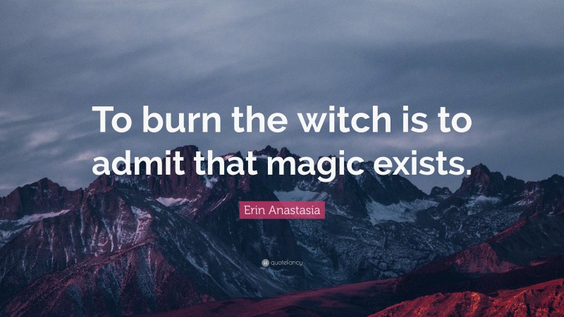 Erin Anastasia Quote: “To burn the witch is to admit that magic exists.”