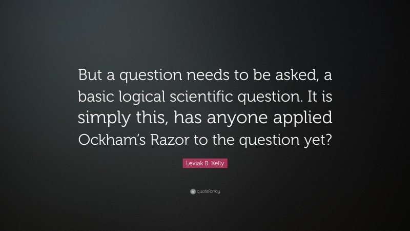 Leviak B. Kelly Quote: “But a question needs to be asked, a basic logical scientific question. It is simply this, has anyone applied Ockham’s Razor to the question yet?”