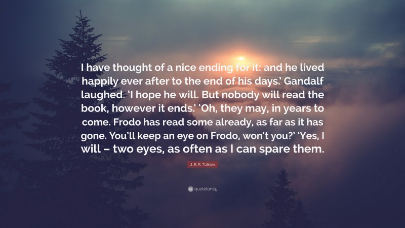 J. R. R. Tolkien Quote: “I have thought of a nice ending for it: and he lived happily ever after to the end of his days.’ Gandalf laughed. ‘I hope he will. But nobody will read the book, however it ends.’ ‘Oh, they may, in years to come. Frodo has read some already, as far as it has gone. You’ll keep an eye on Frodo, won’t you?’ ‘Yes, I will – two eyes, as often as I can spare them.”