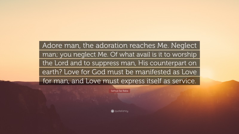 Sathya Sai Baba Quote: “Adore man, the adoration reaches Me. Neglect man; you neglect Me. Of what avail is it to worship the Lord and to suppress man, His counterpart on earth? Love for God must be manifested as Love for man, and Love must express itself as service.”