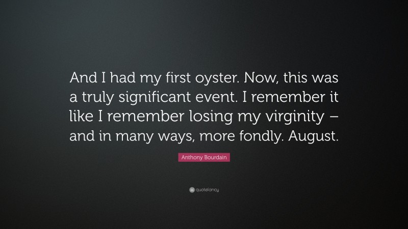 Anthony Bourdain Quote: “And I had my first oyster. Now, this was a truly significant event. I remember it like I remember losing my virginity – and in many ways, more fondly. August.”
