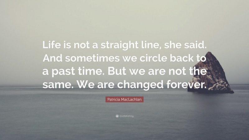 Patricia MacLachlan Quote: “Life is not a straight line, she said. And sometimes we circle back to a past time. But we are not the same. We are changed forever.”