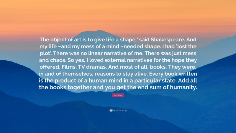 Matt Haig Quote: “The object of art is to give life a shape,’ said Shakespeare. And my life –and my mess of a mind –needed shape. I had ‘lost the plot’. There was no linear narrative of me. There was just mess and chaos. So yes, I loved external narratives for the hope they offered. Films. TV dramas. And most of all, books. They were, in and of themselves, reasons to stay alive. Every book written is the product of a human mind in a particular state. Add all the books together and you get the end sum of humanity.”