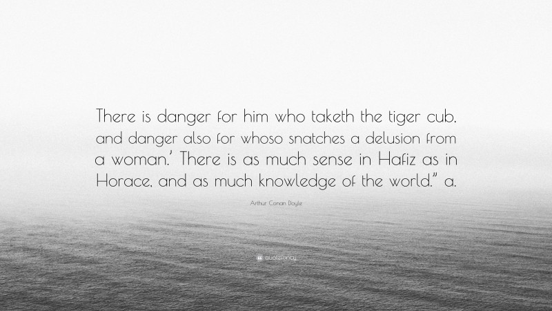 Arthur Conan Doyle Quote: “There is danger for him who taketh the tiger cub, and danger also for whoso snatches a delusion from a woman.’ There is as much sense in Hafiz as in Horace, and as much knowledge of the world.” a.”